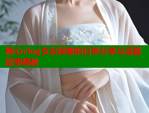 糖心vlog女友闺蜜的日常分享与温馨故事揭秘