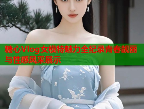 糖心Vlog女模特魅力全纪录青春靓丽与性感风采展示