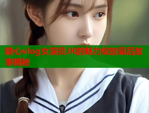 糖心vlog女演员JK的魅力绽放幕后故事揭秘