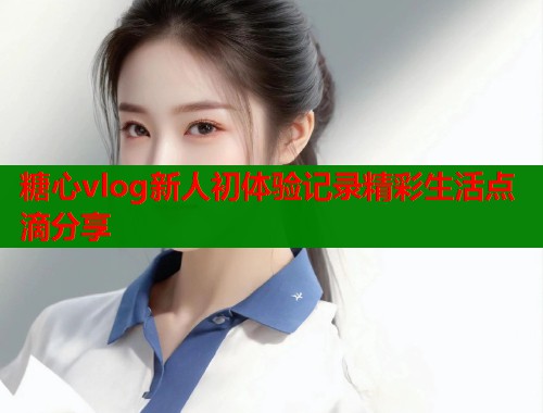 糖心vlog新人初体验记录精彩生活点滴分享
