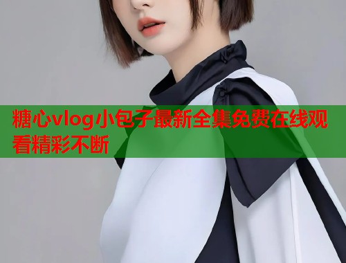 糖心vlog小包子最新全集免费在线观看精彩不断