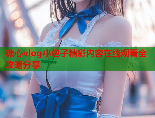 糖心vlog小包子精彩内容在线观看全攻略分享