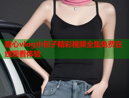 糖心vlog小包子精彩视频全集免费在线观看体验