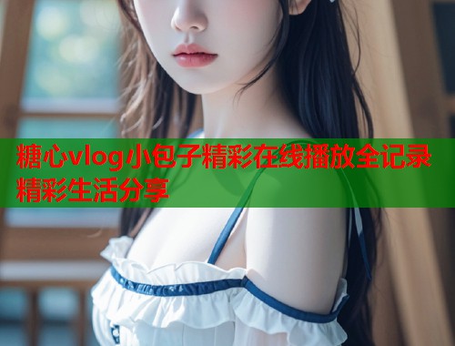糖心vlog小包子精彩在线播放全记录精彩生活分享