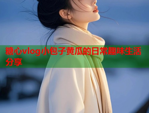 糖心vlog小包子黄瓜的日常趣味生活分享