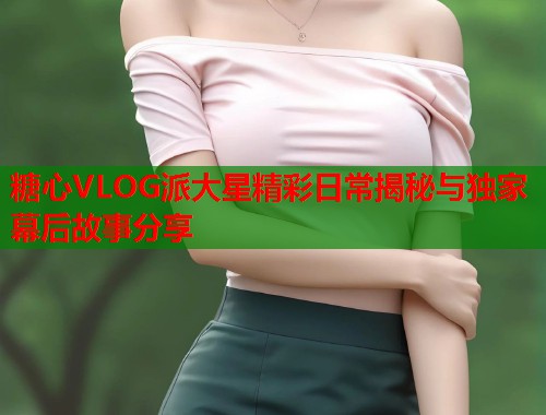 糖心VLOG派大星精彩日常揭秘与独家幕后故事分享