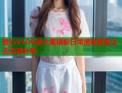 糖心VLOG派大星精彩日常揭秘甜蜜生活点滴分享