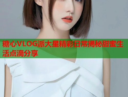 糖心VLOG派大星精彩日常揭秘甜蜜生活点滴分享