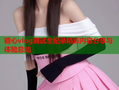 糖心vlog测试全纪录精彩内容分享与体验总结