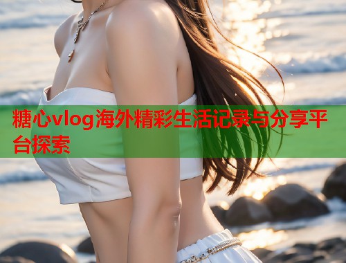 糖心vlog海外精彩生活记录与分享平台探索