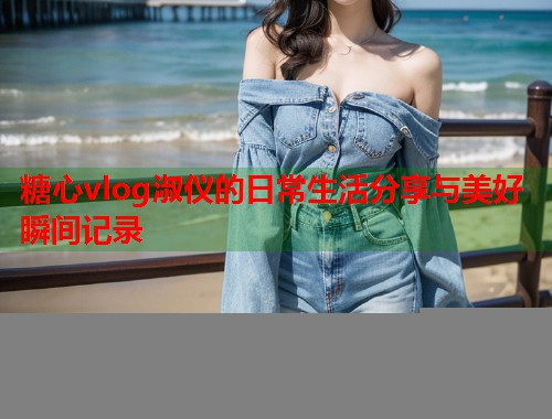 糖心vlog淑仪的日常生活分享与美好瞬间记录