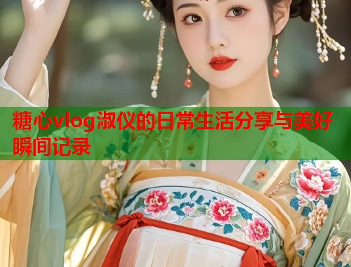 糖心vlog淑仪的日常生活分享与美好瞬间记录
