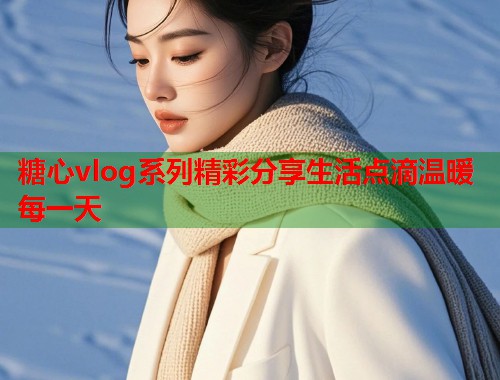 糖心vlog系列精彩分享生活点滴温暖每一天