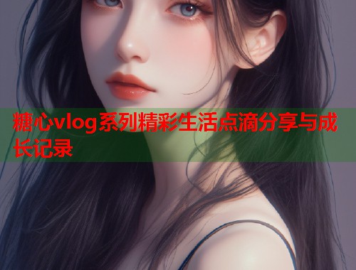 糖心vlog系列精彩生活点滴分享与成长记录