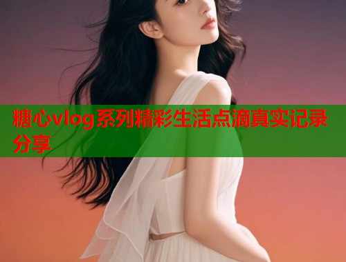 糖心vlog系列精彩生活点滴真实记录分享