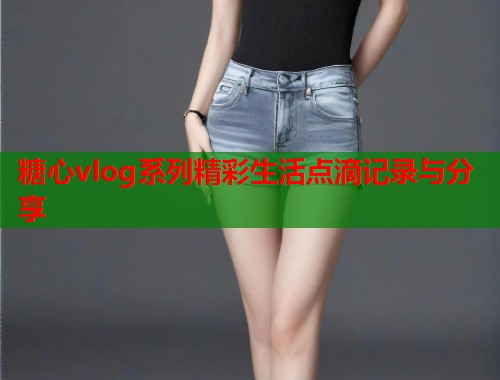 糖心vlog系列精彩生活点滴记录与分享