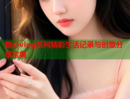 糖心vlog系列精彩生活记录与创意分享宝典