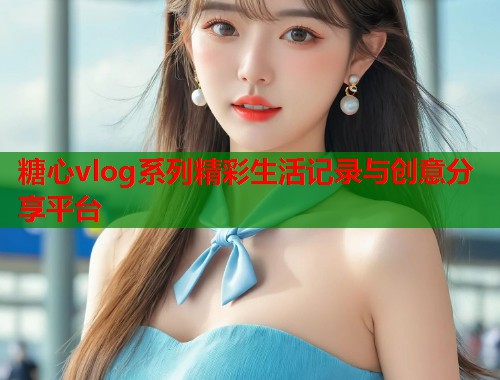 糖心vlog系列精彩生活记录与创意分享平台