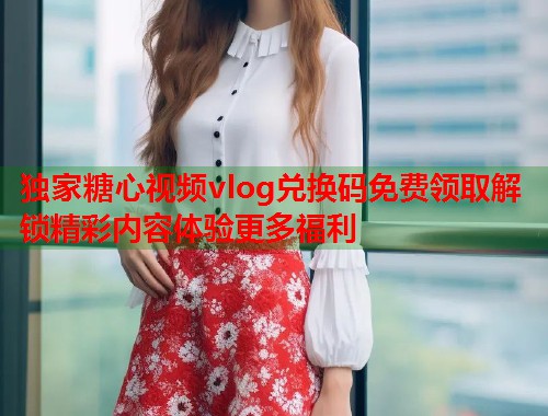 独家糖心视频vlog兑换码免费领取解锁精彩内容体验更多福利