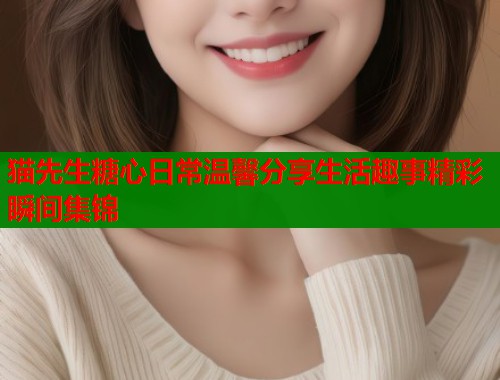 猫先生糖心日常温馨分享生活趣事精彩瞬间集锦