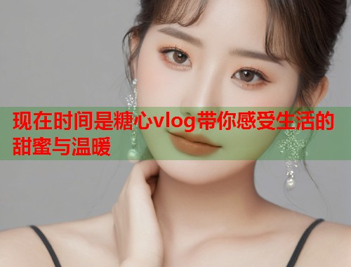 现在时间是糖心vlog带你感受生活的甜蜜与温暖