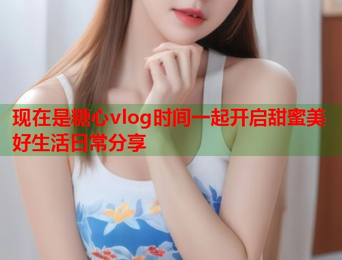 现在是糖心vlog时间一起开启甜蜜美好生活日常分享