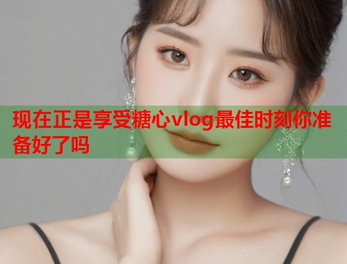 现在正是享受糖心vlog最佳时刻你准备好了吗