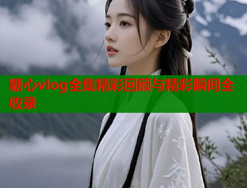 糖心vlog全集精彩回顾与精彩瞬间全收录