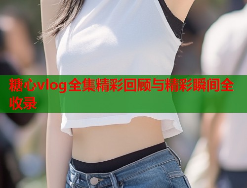 糖心vlog全集精彩回顾与精彩瞬间全收录