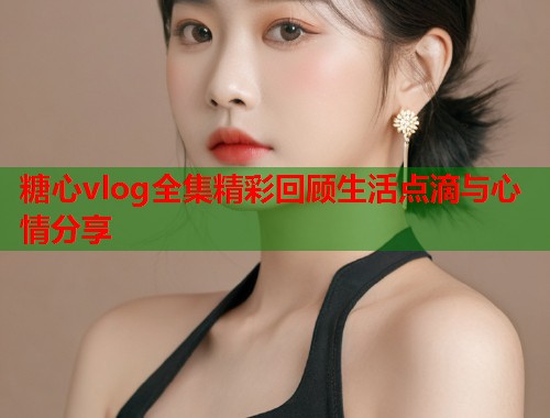 糖心vlog全集精彩回顾生活点滴与心情分享
