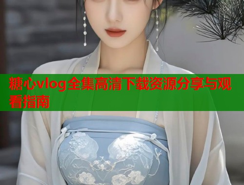 糖心vlog全集高清下载资源分享与观看指南