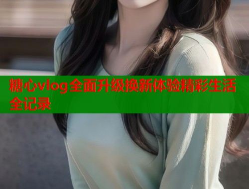 糖心vlog全面升级换新体验精彩生活全记录