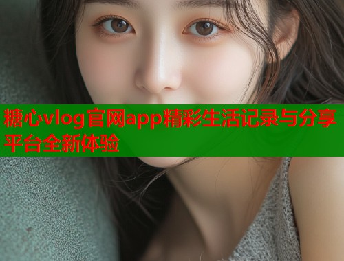 糖心vlog官网app精彩生活记录与分享平台全新体验