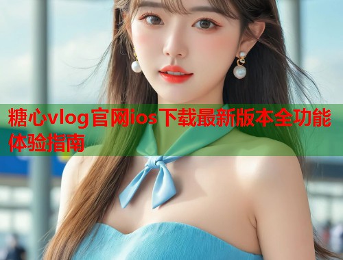 糖心vlog官网ios下载最新版本全功能体验指南