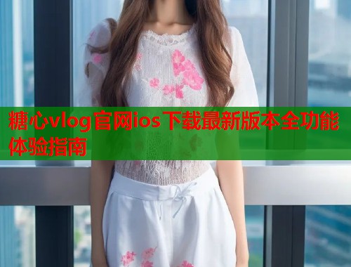 糖心vlog官网ios下载最新版本全功能体验指南