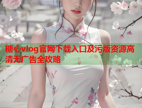 糖心vlog官网下载入口及污版资源高清无广告全攻略
