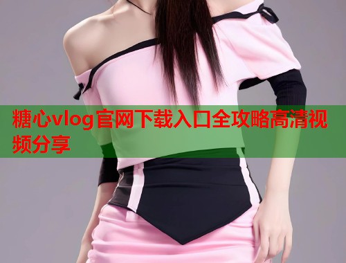糖心vlog官网下载入口全攻略高清视频分享