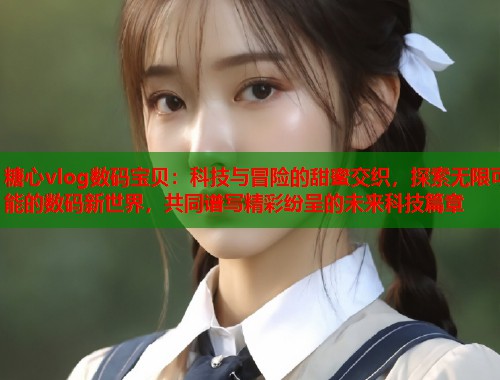 糖心vlog数码宝贝：科技与冒险的甜蜜交织，探索无限可能的数码新世界，共同谱写精彩纷呈的未来科技篇章