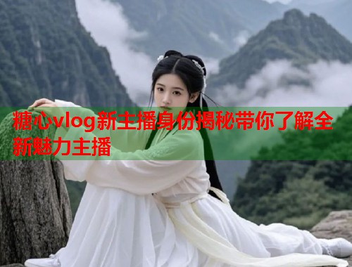 糖心vlog新主播身份揭秘带你了解全新魅力主播