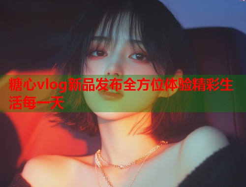 糖心vlog新品发布全方位体验精彩生活每一天