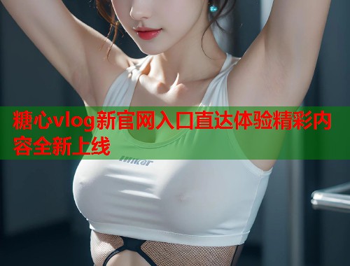 糖心vlog新官网入口直达体验精彩内容全新上线