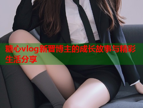 糖心vlog新晋博主的成长故事与精彩生活分享