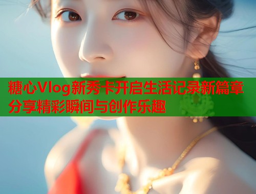 糖心Vlog新秀卡开启生活记录新篇章分享精彩瞬间与创作乐趣