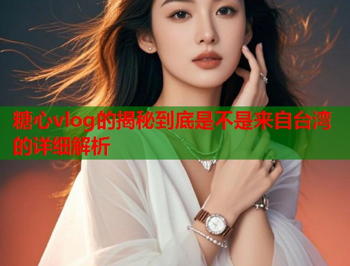 糖心vlog的揭秘到底是不是来自台湾的详细解析
