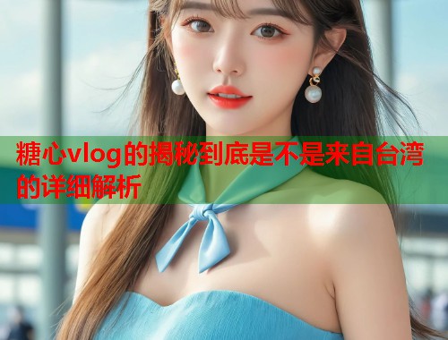 糖心vlog的揭秘到底是不是来自台湾的详细解析