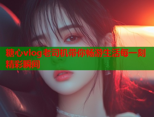 糖心vlog老司机带你畅游生活每一刻精彩瞬间