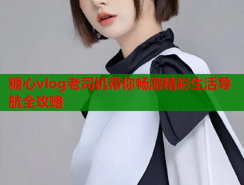 糖心vlog老司机带你畅游精彩生活导航全攻略