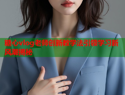 糖心vlog老师创新教学法引领学习新风潮揭秘