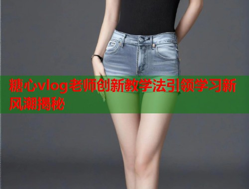 糖心vlog老师创新教学法引领学习新风潮揭秘