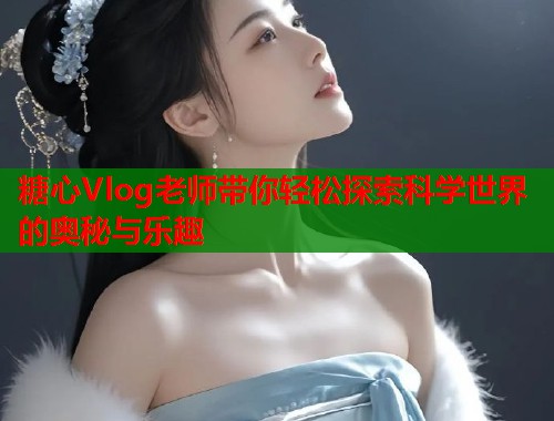 糖心Vlog老师带你轻松探索科学世界的奥秘与乐趣